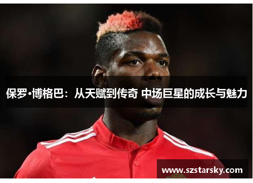 保罗·博格巴:从天赋到传奇 中场巨星的成长与魅力 保罗·博格巴:从天赋到传奇 中场巨星的成长与魅力