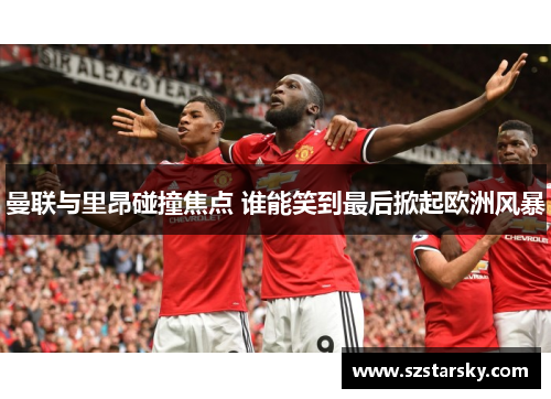 曼联与里昂碰撞焦点 谁能笑到最后掀起欧洲风暴 曼联与里昂碰撞焦点 谁能笑到最后掀起欧洲风暴